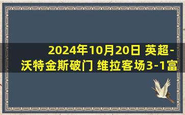 2024年10月20日 英超-沃特金斯破门 维拉客场3-1富勒姆